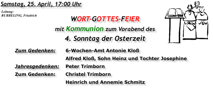 Samstag, 25. April, 17:00 Uhr WORT-GOTTES-FEIER  mit Kommunion zum Vorabend des 4. Sonntag der Osterzeit Zum Gedenken:	6-Wochen-Amt Antonie Kloß 	Alfred Kloß, Sohn Heinz und Tochter Josephine Jahresgedenken:	Peter Trimborn Zum Gedenken:	Christel Trimborn 	Heinrich und Annemie Schmitz Leitung: RUBBELING, Friedrich